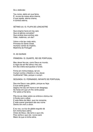 De o defender.
Teu nome, eleito em sua fama,
É, na ara da nossa alma interna,
A que repele, eterna chama,
A sombra eterna.
SÉTIMO (II) / D. FILIPA DE LENCASTRE
Que enigma havia em teu seio
Que só gênios concebia?
Que arcanjo teus sonhos veio
Velar, maternos, um dia?
Volve a nós teu rosto sério,
Princesa do Santo Graal,
Humano ventre do Império,
Madrinha de Portugal!
III. AS QUINAS
PRIMEIRA / D. DUARTE, REI DE PORTUGAL
Meu dever fez-me, como Deus ao mundo.
A regra de ser Rei almou meu ser,
Em dia e letra escrupuloso e fundo.
Firme em minha tristeza, tal vivi.
Cumpri contra o Destino o meu dever.
Inutilmente? Não, porque o cumpri.
SEGUNDA / D. FERNANDO, INFANTE DE PORTUGAL
Deu-me Deus o seu gládio, porque eu faça
A sua santa guerra.
Sagrou-me seu em honra e em desgraça,
Às horas em que um frio vento passa
Por sobre a fria terra.
Pôs-me as mãos sobre os ombros e doirou-me
A fronte com o olhar;
E esta febre de Além, que me consome,
E este querer grandeza são seu nome
Dentro em mim a vibrar.
E eu vou, e a luz do gládio erguido dá
Em minha face calma.
Cheio de Deus, não temo o que virá,
Pois venha o que vier, nunca será
Maior do que a minha alma.
 