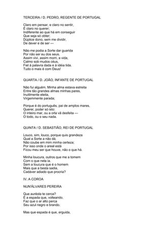 TERCEIRA / D. PEDRO, REGENTE DE PORTUGAL
Claro em pensar, e claro no sentir,
É claro no querer;
Indiferente ao que há em conseguir
Que seja só obter;
Dúplice dono, sem me dividir,
De dever e de ser —
Não me podia a Sorte dar guarida
Por não ser eu dos seus.
Assim vivi, assim morri, a vida,
Calmo sob mudos céus,
Fiel à palavra dada e à idéia tida.
Tudo o mais é com Deus!
QUARTA / D. JOÃO, INFANTE DE PORTUGAL
Não fui alguém. Minha alma estava estreita
Entre tão grandes almas minhas pares,
Inutilmente eleita,
Virgemmente parada;
Porque é do português, pai de amplos mares,
Querer, poder só isto:
O inteiro mar, ou a orla vã desfeita —
O todo, ou o seu nada.
QUINTA / D. SEBASTIÃO, REI DE PORTUGAL
Louco, sim, louco, porque quis grandeza
Qual a Sorte a não dá.
Não coube em mim minha certeza;
Por isso onde o areal está
Ficou meu ser que houve, não o que há.
Minha loucura, outros que me a tomem
Com o que nela ia.
Sem a loucura que é o homem
Mais que a besta sadia,
Cadáver adiado que procria?
IV. A COROA
NUN'ÁLVARES PEREIRA
Que auréola te cerca?
É a espada que, volteando.
Faz que o ar alto perca
Seu azul negro e brando.
Mas que espada é que, erguida,
 