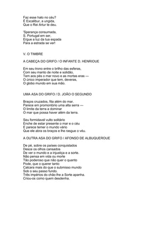 Faz esse halo no céu?
É Excalibur, a ungida,
Que o Rei Artur te deu.
'Sperança consumada,
S. Portugal em ser,
Ergue a luz da tua espada
Para a estrada se ver!
V. O TIMBRE
A CABEÇA DO GRIFO / O INFANTE D. HENRIOUE
Em seu trono entre o brilho das esferas,
Com seu manto de noite e solidão,
Tem aos pés o mar novo e as mortas eras —
O único imperador que tem, deveras,
O globo mundo em sua mão.
UMA ASA DO GRIFO / D. JOÃO O SEGUNDO
Braços cruzados, fita além do mar.
Parece em promontório uma alta serra —
O limite da terra a dominar
O mar que possa haver além da terra.
Seu formidavel vulto solitário
Enche de estar presente o mar e o céu
E parece temer o mundo vário
Que ele abra os braços e lhe rasgue o véu.
A OUTRA ASA DO GRIFO / AFONSO DE ALBUQUEROUE
De pé, sobre os países conquistados
Desce os olhos cansados
De ver o mundo e a injustiça e a sorte.
Não pensa em vida ou morte
Tão poderoso que não quer o quanto
Pode, que o querer tanto
Calcara mais do que o submisso mundo
Sob o seu passo fundo.
Três impérios do chão lhe a Sorte apanha.
Criou-os como quem desdenha.
 