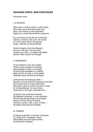 SEGUNDA PARTE: MAR PORTUGUEZ
Possessio maris.
I. O INFANTE
Deus quer, o homem sonha, a obra nasce.
Deus quis que a terra fosse toda uma,
Que o mar unisse, já não separasse.
Sagrou-te, e foste desvendando a espuma,
E a orla branca foi de ilha em continente,
Clareou, correndo, até ao fim do mundo,
E viu-se a terra inteira, de repente,
Surgir, redonda, do azul profundo.
Quem te sagrou criou-te portuguez..
Do mar e nós em ti nos deu sinal.
Cumpriu-se o Mar, e o Império se desfez.
Senhor, falta cumprir-se Portugal!
II. HORIZONTE
O mar anterior a nós, teus medos
Tinham coral e praias e arvoredos.
Desvendadas a noite e a cerração,
As tormentas passadas e o mistério,
Abria em flor o Longe, e o Sul sidério
'Splendia sobre as naus da iniciação.
Linha severa da longínqua costa —
Quando a nau se aproxima ergue-se a encosta
Em árvores onde o Longe nada tinha;
Mais perto, abre-se a terra em sons e cores:
E, no desembarcar, há aves, flores,
Onde era só, de longe a abstrata linha
O sonho é ver as formas invisíveis
Da distância imprecisa, e, com sensíveis
Movimentos da esp'rança e da vontade,
Buscar na linha fria do horizonte
A árvore, a praia, a flor, a ave, a fonte —
Os beijos merecidos da Verdade.
III. PADRÃO
O esforço é grande e o homem é pequeno.
Eu, Diogo Cão, navegador, deixei
Este padrão ao pé do areal moreno
E para diante naveguei.
 