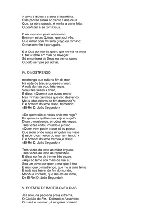 A alma é divina e a obra é imperfeita.
Este padrão sinala ao vento e aos céus
Que, da obra ousada, é minha a parte feita:
O por-fazer é só com Deus.
E ao imenso e possível oceano
Ensinam estas Quinas, que aqui vês,
Que o mar com fim será grego ou romano:
O mar sem fim é português.
E a Cruz ao alto diz que o que me há na alma
E faz a febre em mim de navegar
Só encontrará de Deus na eterna calma
O porto sempre por achar.
IV. O MOSTRENGO
mostrengo que está no fim do mar
Na noite de breu ergueu-se a voar;
A roda da nau voou três vezes,
Voou três vezes a chiar,
E disse: «Quem é que ousou entrar
Nas minhas cavernas que não desvendo,
Meus tetos negros do fim do mundo?»
E o homem do leme disse, tremendo:
«El-Rei D. João Segundo!»
«De quem são as velas onde me roço?
De quem as quilhas que vejo e ouço?»
Disse o mostrengo, e rodou três vezes,
Três vezes rodou imundo e grosso.
«Quem vem poder o que só eu posso,
Que moro onde nunca ninguém me visse
E escorro os medos do mar sem fundo?»
E o homem do leme tremeu, e disse:
«El-Rei D. João Segundo!»
Três vezes do leme as mãos ergueu,
Três vezes ao leme as reprendeu,
E disse no fim de tremer três vezes:
«Aqui ao leme sou mais do que eu:
Sou um povo que quer o mar que é teu;
E mais que o mostrengo, que me a alma teme
E roda nas trevas do fim do mundo,
Manda a vontade, que me ata ao leme,
De El-Rei D. João Segundo!»
V. EPITÁFIO DE BARTOLOMEU DIAS
Jaz aqui, na pequena praia extrema,
O Capitão do Fim. Dobrado o Assombro,
O mar é o mesmo: já ninguém o tema!
 