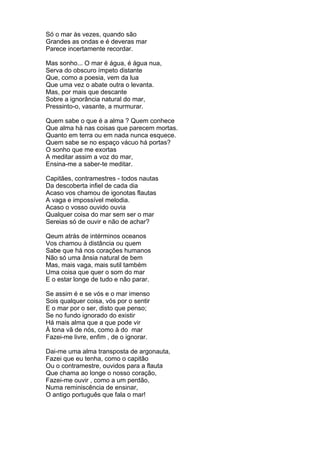 Só o mar às vezes, quando são
Grandes as ondas e é deveras mar
Parece incertamente recordar.

Mas sonho... O mar é água, é água nua,
Serva do obscuro ímpeto distante
Que, como a poesia, vem da lua
Que uma vez o abate outra o levanta.
Mas, por mais que descante
Sobre a ignorância natural do mar,
Pressinto-o, vasante, a murmurar.

Quem sabe o que é a alma ? Quem conhece
Que alma há nas coisas que parecem mortas.
Quanto em terra ou em nada nunca esquece.
Quem sabe se no espaço vácuo há portas?
O sonho que me exortas
A meditar assim a voz do mar,
Ensina-me a saber-te meditar.

Capitães, contramestres - todos nautas
Da descoberta infiel de cada dia
Acaso vos chamou de igonotas flautas
A vaga e impossível melodia.
Acaso o vosso ouvido ouvia
Qualquer coisa do mar sem ser o mar
Sereias só de ouvir e não de achar?

Qeum atrás de intérminos oceanos
Vos chamou à distância ou quem
Sabe que há nos corações humanos
Não só uma ânsia natural de bem
Mas, mais vaga, mais sutil também
Uma coisa que quer o som do mar
E o estar longe de tudo e não parar.

Se assim é e se vós e o mar imenso
Sois qualquer coisa, vós por o sentir
E o mar por o ser, disto que penso;
Se no fundo ignorado do existir
Há mais alma que a que pode vir
À tona vã de nós, como à do mar
Fazei-me livre, enfim , de o ignorar.

Dai-me uma alma transposta de argonauta,
Fazei que eu tenha, como o capitão
Ou o contramestre, ouvidos para a flauta
Que chama ao longe o nosso coração,
Fazei-me ouvir , como a um perdão,
Numa reminiscência de ensinar,
O antigo português que fala o mar!
 