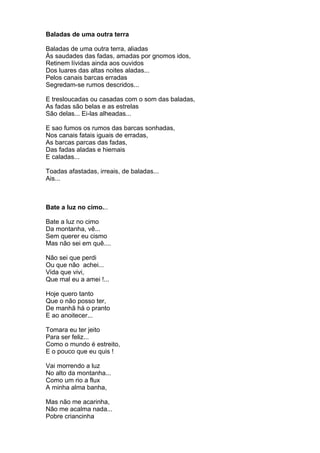 Baladas de uma outra terra

Baladas de uma outra terra, aliadas
Às saudades das fadas, amadas por gnomos idos,
Retinem lívidas ainda aos ouvidos
Dos luares das altas noites aladas...
Pelos canais barcas erradas
Segredam-se rumos descridos...

E tresloucadas ou casadas com o som das baladas,
As fadas são belas e as estrelas
São delas... Ei-las alheadas...

E sao fumos os rumos das barcas sonhadas,
Nos canais fatais iguais de erradas,
As barcas parcas das fadas,
Das fadas aladas e hiemais
E caladas...

Toadas afastadas, irreais, de baladas...
Ais...



Bate a luz no cimo...

Bate a luz no cimo
Da montanha, vê...
Sem querer eu cismo
Mas não sei em quê....

Não sei que perdi
Ou que não achei...
Vida que vivi,
Que mal eu a amei !...

Hoje quero tanto
Que o não posso ter,
De manhã há o pranto
E ao anoitecer...

Tomara eu ter jeito
Para ser feliz...
Como o mundo é estreito,
E o pouco que eu quis !

Vai morrendo a luz
No alto da montanha...
Como um rio a flux
A minha alma banha,

Mas não me acarinha,
Não me acalma nada...
Pobre criancinha
 