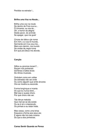 Perdida na estrada !...



Brilha uma Voz na Noute...

Brilha uma voz na noute
De dentro de Fora ouvi-a...
Ó Universo, eu sou-te...
Oh, o horror da alegria
Deste pavor, do archote
Se apagar, que me guia!

Cinzas de idéia e de nome
Em mim, e a voz:Ó mundo,
Sermente em ti eu sou-me...
Mero eco demim, me inundo
De ondas de negro lume
Em que pra Deus me afundo.



Canção


Silfos ou gnomos tocam?...
Roçam nos pinheirais
Sombras e bafos leves
De ritmos musicais.

Ondulam como em voltas
De estradas não sei onde
Ou como alguém que entre árvores
Ora se mostra ou esconde.

Forma longínqua e incerta
Do que eu nunca terei...
Mal oiço e quase choro.
Por que choro não sei.

Tão tênue melodia
Que mal sei se ela existe
Ou se é só o crepúsculo,
Os pinhais e eu estar triste.

Mas cessa, como uma brisa
Esquece a forma aos seus ais;
E agora não há mais música
Do que a dos pinheirais.



Cansa Sentir Quando se Pensa
 