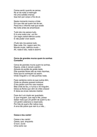 Cansa sentir quando se pensa.
No ar da noite a madrugar
Há uma solidão imensa
Que tem por corpo o frio do ar.

Neste momento insone e triste
Em que não sei quem hei de ser,
Pesa-me o informe real que existe
Na noite antes de amanhecer.

Tudo isto me parece tudo.
E é uma noite a ter um fim
Um negro astral silêncio surdo
E não poder viver assim.

(Tudo isto me parece tudo.
Mas noite, frio, negror sem fim,
Mundo mudo, silêncio mudo -
Ah, nada é isto, nada é assim!)



Cerca de grandes muros quem te sonhas
Conselho

Cerca de grandes muros quem te sonhas.
Depois, onde é visível o jardim
Através do portão de grade dada,
Põe quantas flores são as mais risonhas,
Para que te conheçam só assim.
Onde ninguém o vir não ponhas nada.

Faze canteiros como os que outros têm,
Onde os olhares possam entrever
O teu jardim com lho vais mostrar.
Mas onde és teu, e nunca o vê ninguém,
Deixa as flores que vêm do chão crescer
E deixa as ervas naturais medrar.

Faze de ti um duplo ser guardado;
E que ninguém, que veja e fite, possa
Saber mais que um jardim de quem tu és -
Um jardim ostensivo e reservado,
Por trás do qual a flor nativa roça
A erva tão pobre que nem tu a vês...



Cessa o teu canto!

Cessa o teu canto!
Cessa, que, enquanto
O ouvi, ouvia
Uma outra voz
 