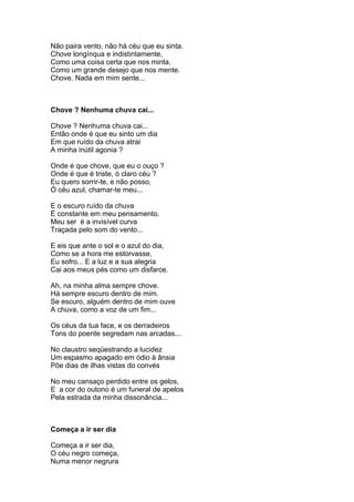 Não paira vento, não há céu que eu sinta.
Chove longínqua e indistintamente,
Como uma coisa certa que nos minta,
Como um grande desejo que nos mente.
Chove. Nada em mim sente...



Chove ? Nenhuma chuva cai...

Chove ? Nenhuma chuva cai...
Então onde é que eu sinto um dia
Em que ruído da chuva atrai
A minha inútil agonia ?

Onde é que chove, que eu o ouço ?
Onde é que é triste, ó claro céu ?
Eu quero sorrir-te, e não posso,
Ó céu azul, chamar-te meu...

E o escuro ruído da chuva
É constante em meu pensamento.
Meu ser é a invisível curva
Traçada pelo som do vento...

E eis que ante o sol e o azul do dia,
Como se a hora me estorvasse,
Eu sofro... E a luz e a sua alegria
Cai aos meus pés como um disfarce.

Ah, na minha alma sempre chove.
Há sempre escuro dentro de mim.
Se escuro, alguém dentro de mim ouve
A chuva, como a voz de um fim...

Os céus da tua face, e os derradeiros
Tons do poente segredam nas arcadas...

No claustro seqüestrando a lucidez
Um espasmo apagado em ódio à ânsia
Põe dias de ilhas vistas do convés

No meu cansaço perdido entre os gelos,
E a cor do outono é um funeral de apelos
Pela estrada da minha dissonância...



Começa a ir ser dia

Começa a ir ser dia,
O céu negro começa,
Numa menor negrura
 