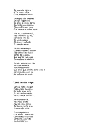 Da sua noite escura,
A Ter uma cor fria
Onde a negrura cessa.

Um negro azul-cinzento
Emerge vagamente
De onde o oriente dorme
Seu tardo sono informe,
E há um frio sem vento
Que se ouve e mal se sente.

Mas eu, o mal-dormido,
Não sinto noite ou frio,
Nem sinto vir o dia
Da solidão vazia.
Só sinto o indefinido
Do coração vazio.

Em vão o dia chega
Quem não dorme, a quem
Não tem que ter razão
Dentro do coração,
Que quando vive nega
E quando ama não tem.

Em vão, em vão, e o céu
Azula-se de verde
Acinzentadamente.
Que é isto que a minha alma sente ?
Nem isto, não, nem eu,
Na noite que se perde.



Como a noite é longa !

Como a noite é longa !
Toda a noite é assim...
Senta-te, ama, perto
Do leito onde esperto.
Vem p'r'ao pé de mim...

Amei tanta coisa...
Hoje nada existe.
Aqui ao pé da cama
Canta-me, minha ama,
Uma canção triste.

Era uma princesa
Que amou... Já não sei...
Como estou esquecido !
Canta-me ao ouvido
E adormecerei...
 