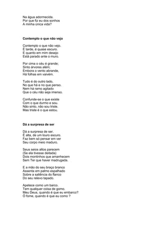 Na água adormecida.
Por que fiz eu dos sonhos
A minha única vida?



Contemplo o que não vejo

Contemplo o que não vejo.
É tarde, é quase escuro.
E quanto em mim desejo
Está parado ante o muro.

Por cima o céu é grande;
Sinto árvores além;
Embora o vento abrande,
Há folhas em vaivém.

Tudo é do outro lado,
No que há e no que penso.
Nem há ramo agitado
Que o céu não seja imenso.

Confunde-se o que existe
Com o que durmo e sou.
Não sinto, não sou triste.
Mas triste é o que estou.



Dá a surpresa de ser

Dá a surpresa de ser.
É alta, de um louro escuro.
Faz bem só pensar em ver
Seu corpo meio maduro.

Seus seios altos parecem
(Se ela tivesse deitada)
Dois montinhos que amanhecem
Sem Ter que haver madrugada.

E a mão do seu braço branco
Assenta em palmo espalhado
Sobre a saliência do flanco
Do seu relevo tapado.

Apetece como um barco.
Tem qualquer coisa de gomo.
Meu Deus, quando é que eu embarco?
Ó fome, quando é que eu como ?
 