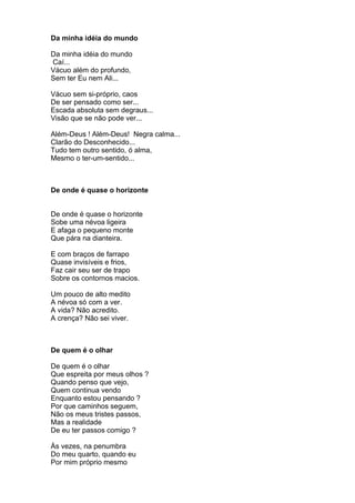 Da minha idéia do mundo

Da minha idéia do mundo
Caí...
Vácuo além do profundo,
Sem ter Eu nem Ali...

Vácuo sem si-próprio, caos
De ser pensado como ser...
Escada absoluta sem degraus...
Visão que se não pode ver...

Além-Deus ! Além-Deus! Negra calma...
Clarão do Desconhecido...
Tudo tem outro sentido, ó alma,
Mesmo o ter-um-sentido...



De onde é quase o horizonte


De onde é quase o horizonte
Sobe uma névoa ligeira
E afaga o pequeno monte
Que pára na dianteira.

E com braços de farrapo
Quase invisíveis e frios,
Faz cair seu ser de trapo
Sobre os contornos macios.

Um pouco de alto medito
A névoa só com a ver.
A vida? Não acredito.
A crença? Não sei viver.



De quem é o olhar

De quem é o olhar
Que espreita por meus olhos ?
Quando penso que vejo,
Quem continua vendo
Enquanto estou pensando ?
Por que caminhos seguem,
Não os meus tristes passos,
Mas a realidade
De eu ter passos comigo ?

Às vezes, na penumbra
Do meu quarto, quando eu
Por mim próprio mesmo
 