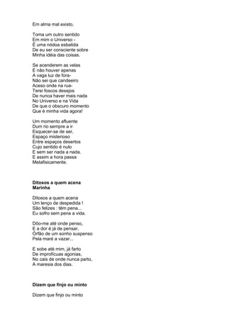 Em alma mal existo,

Toma um outro sentido
Em mim o Universo -
É uma nódoa esbatida
De eu ser consciente sobre
Minha idéia das coisas.

Se acenderem as velas
E não houver apenas
A vaga luz de fora-
Não sei que candeeiro
Aceso onde na rua-
Terei foscos desejos
De nunca haver mais nada
No Universo e na Vida
De que o obscuro momento
Que é minha vida agora!

Um momento afluente
Dum rio sempre a ir
Esquecer-se de ser,
Espaço misterioso
Entre espaços desertos
Cujo sentido é nulo
E sem ser nada a nada.
E assim a hora passa
Metafisicamente.



Ditosos a quem acena
Marinha

Ditosos a quem acena
Um lenço de despedida !
São felizes : têm pena...
Eu sofro sem pena a vida.

Dôo-me até onde penso,
E a dor é já de pensar,
Órfão de um sonho suspenso
Pela maré a vazar...

E sobe até mim, já farto
De improfícuas agonias,
No cais de onde nunca parto,
A maresia dos dias.



Dizem que finjo ou minto

Dizem que finjo ou minto
 