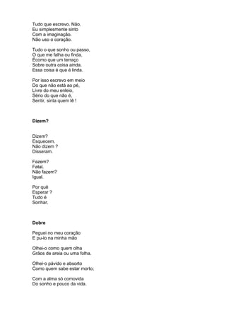 Tudo que escrevo. Não.
Eu simplesmente sinto
Com a imaginação.
Não uso o coração.

Tudo o que sonho ou passo,
O que me falha ou finda,
Écomo que um terraço
Sobre outra coisa ainda.
Essa coisa é que é linda.

Por isso escrevo em meio
Do que não está ao pé,
Livre do meu enleio,
Sério do que não é,
Sentir, sinta quem lê !



Dizem?


Dizem?
Esquecem.
Não dizem ?
Disseram.

Fazem?
Fatal.
Não fazem?
Igual.

Por quê
Esperar ?
Tudo é
Sonhar.



Dobre

Peguei no meu coração
E pu-lo na minha mão

Olhei-o como quem olha
Grãos de areia ou uma folha.

Olhei-o pávido e absorto
Como quem sabe estar morto;

Com a alma só comovida
Do sonho e pouco da vida.
 