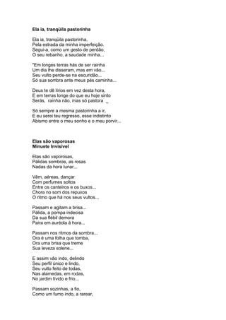 Ela ia, tranqüila pastorinha

Ela ia, tranqüila pastorinha,
Pela estrada da minha imperfeição.
Segui-a, como um gesto de perdão,
O seu rebanho, a saudade minha...

"Em longes terras hás de ser rainha
Um dia lhe disseram, mas em vão...
Seu vulto perde-se na escuridão...
Só sua sombra ante meus pés caminha...

Deus te dê lírios em vez desta hora,
E em terras longe do que eu hoje sinto
Serás, rainha não, mas só pastora _

Só sempre a mesma pastorinha a ir,
E eu serei teu regresso, esse indistinto
Abismo entre o meu sonho e o meu porvir...



Elas são vaporosas
Minuete Invisível

Elas são vaporosas,
Pálidas sombras, as rosas
Nadas da hora lunar...

Vêm, aéreas, dançar
Com perfumes soltos
Entre os canteiros e os buxos...
Chora no som dos repuxos
O ritmo que há nos seus vultos...

Passam e agitam a brisa...
Pálida, a pompa indecisa
Da sua flébil demora
Paira em auréola à hora...

Passam nos ritmos da sombra...
Ora é uma folha que tomba,
Ora uma brisa que treme
Sua leveza solene...

E assim vão indo, delindo
Seu perfil único e lindo,
Seu vulto feito de todas,
Nas alamedas, em rodas,
No jardim lívido e frio...

Passam sozinhas, a fio,
Como um fumo indo, a rarear,
 