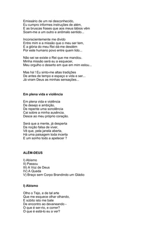Emissário de um rei desconhecido,
Eu cumpro informes instruções de além,
E as bruscas frases que aos meus lábios vêm
Soam-me a um outro e anômalo sentido...

Inconscientemente me divido
Entre mim e a missão que o meu ser tem,
E a glória do meu Rei dá-me desdém
Por este humano povo entre quem lido...

Não sei se existe o Rei que me mandou.
Minha missão será eu a esquecer,
Meu orgulho o deserto em que em mim estou...

Mas há ! Eu sinto-me altas tradições
De antes de tempo e espaço e vida e ser...
Já viram Deus as minhas sensações...



Em plena vida e violência

Em plena vida e violência
De desejo e ambição,
De repente uma sonolência
Cai sobre a minha ausência.
Desce ao meu próprio coração.

Será que a mente, já desperta
Da noção falsa de viver,
Vê que, pela janela aberta,
Há uma paisagem toda incerta
E um sonho todo a apetecer ?



ALÉM-DEUS

I) Abismo
II) Passou
III) A Voz de Deus
IV) A Queda
V) Braço sem Corpo Brandindo um Gládio


I) Abismo

Olho o Tejo, e de tal arte
Que me esquece olhar olhando,
E súbito isto me bate
De encontro ao devaneando -
O que é ser-rio, e correr?
O que é está-lo eu a ver?
 