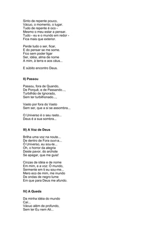 Sinto de repente pouco,
Vácuo, o momento, o lugar.
Tudo de repente é oco -
Mesmo o meu estar a pensar.
Tudo - eu e o mundo em redor -
Fica mais que exterior.

Perde tudo o ser, ficar,
E do pensar se me some.
Fico sem poder ligar
Ser, idéia, alma de nome
A mim, à terra e aos céus...

E súbito encontro Deus.


II) Passou

Passou, fora de Quando,
De Porquê, e de Passando...,
Turbilhão de Ignorado,
Sem ter turbilhonado...,

Vasto por fora do Vasto
Sem ser, que a si se assombra...

O Universo é o seu rasto...
Deus é a sua sombra...


III) A Voz de Deus

Brilha uma voz na noute...
De dentro de Fora ouvi-a...
Ó Universo, eu sou-te...
Oh, o horror da alegria
Deste pavor, do archote
Se apagar, que me guia!

Cinzas de idéia e de nome
Em mim, e a voz: Ó mundo,
Sermente em ti eu sou-me...
Mero eco de mim, me inundo
De ondas de negro lume
Em que para Deus me afundo.


IV) A Queda

Da minha idéia do mundo
Caí...
Vácuo além de profundo,
Sem ter Eu nem Ali...
 