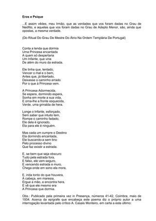 Eros e Psique

...E assim vêdes, meu Irmão, que as verdades que vos foram dadas no Grau de
Neófito, e aquelas que vos foram dadas no Grau de Adepto Menor, são, ainda que
opostas, a mesma verdade.

(Do Ritual Do Grau De Mestre Do Átrio Na Ordem Templária De Portugal)


Conta a lenda que dormia
Uma Princesa encantada
A quem só despertaria
Um Infante, que viria
De além do muro da estrada.

Ele tinha que, tentado,
Vencer o mal e o bem,
Antes que, já libertado,
Deixasse o caminho errado
Por o que à Princesa vem.

A Princesa Adormecida,
Se espera, dormindo espera,
Sonha em morte a sua vida,
E orna-lhe a fronte esquecida,
Verde, uma grinalda de hera.

Longe o Infante, esforçado,
Sem saber que intuito tem,
Rompe o caminho fadado,
Ele dela é ignorado,
Ela para ele é ninguém.

Mas cada um cumpre o Destino
Ela dormindo encantada,
Ele buscando-a sem tino
Pelo processo divino
Que faz existir a estrada.

E, se bem que seja obscuro
Tudo pela estrada fora,
E falso, ele vem seguro,
E vencendo estrada e muro,
Chega onde em sono ela mora,

E, inda tonto do que houvera,
À cabeça, em maresia,
Ergue a mão, e encontra hera,
E vê que ele mesmo era
A Princesa que dormia.

Obs.: Publicado pela primeira vez in Presença, números 41-42, Coimbra, maio de
1934. Acerca da epígrafe que encabeça este poema diz o próprio autor a uma
interrogação levantada pelo crítico A. Casais Monteiro, em carta a este último:
 