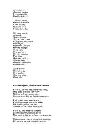 A mão que teve
Qualquer sentido
Incompreendido.
Mas tão de leve !...

Tudo isto é nada,
Mas numa estrada
Como é a vida
Há muita coisa
Incompreendida...

Sei eu se quando
A tua mão
Senti pousando
'Sobre o meu braço,
E um pouco, um pouco,
No coração,
Não houve um ritmo
Novo no espaço ?
Como se tu,
Sem o querer,
Em mim tocasses
Para dizer
Qualquer mistério,
Súbito e etéreo,
Que nem soubesses
Que tinha ser.

Assim a brisa
Nos ramos diz
Sem o saber
Uma imprecisa
Coisa feliz.



Fosse eu apenas, não sei onde ou como

Fosse eu apenas, não sei onde ou como,
Uma coisa existente sem viver,
Noite de Vida sem amanhecer
Entre as sirtes do meu dourado assomo....

Fada maliciosa ou incerto gnomo
Fadado houvesse de não pertencer
Meu intuito gloríola com Ter
A árvore do meu uso o único pomo...

Fosse eu uma metáfora somente
Escrita nalgum livro insubsistente
Dum poeta antigo, de alma em outras gamas,

Mas doente, e , num crepúsculo de espadas,
Morrendo entre bandeiras desfraldadas
 