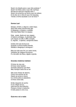 Quem me dispôs para o que não pudesse ?
Quem me fadou para o que não conheço
Na teia do real que ninguém tece ?
Quem me arrancou ao sonho que me odiava
E me deu só a vida em que me esqueço,
"Onde a minha saudade a cor se trava ?"



Gomes Leal

Sangra, sinistro, a alguns o astro baço.
Seus três anéis irreversíveis são
A desgraça, a tristeza, a solidão.
Oito luas fatais fitam no espaço.

Este, poeta, Apolo em seu regaço
A Saturno entregou. A plúmbea mão
Lhe ergueu ao alto o aflito coração.
E, erguido , o apertou, sangrando lasso.

Inúteis oito luas da loucura
Quando a cintura tríplice denota
Solidão e desgraça e amargura !

Mas da noite sem fim um rastro brota,
Vestígios de maligna formosura :
É a lua além de Deus, álgida e ignota.



Grandes mistérios habitam

O limiar do meu ser,
O limiar onde hesitam
Grandes pássaros que fitam
Meu transpor tardo de os ver.

São aves cheias de abismo,
Como nos sonhos as há.
Hesito se sondo e cismo,
E à minha alma é cataclismo
O limiar onde está.

Então desperto do sonho
E sou alegre da luz,
Inda que em dia tristonho;
Porque o limiar é medonho
E todo passo é uma cruz.



Guia-me a só a razão
 