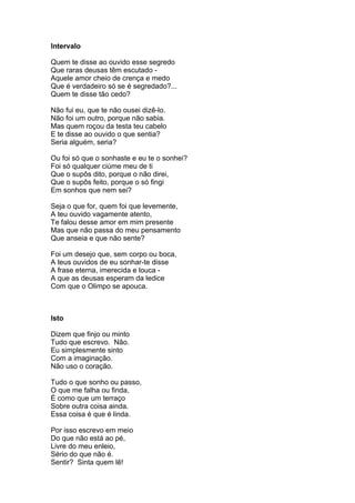 Intervalo

Quem te disse ao ouvido esse segredo
Que raras deusas têm escutado -
Aquele amor cheio de crença e medo
Que é verdadeiro só se é segredado?...
Quem te disse tão cedo?

Não fui eu, que te não ousei dizê-lo.
Não foi um outro, porque não sabia.
Mas quem roçou da testa teu cabelo
E te disse ao ouvido o que sentia?
Seria alguém, seria?

Ou foi só que o sonhaste e eu te o sonhei?
Foi só qualquer ciúme meu de ti
Que o supôs dito, porque o não direi,
Que o supôs feito, porque o só fingi
Em sonhos que nem sei?

Seja o que for, quem foi que levemente,
A teu ouvido vagamente atento,
Te falou desse amor em mim presente
Mas que não passa do meu pensamento
Que anseia e que não sente?

Foi um desejo que, sem corpo ou boca,
A teus ouvidos de eu sonhar-te disse
A frase eterna, imerecida e louca -
A que as deusas esperam da ledice
Com que o Olimpo se apouca.



Isto

Dizem que finjo ou minto
Tudo que escrevo. Não.
Eu simplesmente sinto
Com a imaginação.
Não uso o coração.

Tudo o que sonho ou passo,
O que me falha ou finda,
É como que um terraço
Sobre outra coisa ainda.
Essa coisa é que é linda.

Por isso escrevo em meio
Do que não está ao pé,
Livre do meu enleio,
Sério do que não é.
Sentir? Sinta quem lê!
 