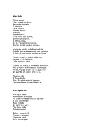 Liberdade

Ai que prazer
Não cumprir um dever,
Ter um livro para ler
E não fazer !
Ler é maçada,
Estudar é nada.
Sol doira
Sem literatura
O rio corre, bem ou mal,
Sem edição original.
E a brisa, essa,
De tão naturalmente matinal,
Como o tempo não tem pressa...

Livros são papéis pintados com tinta.
Estudar é uma coisa em que está indistinta
A distinção entre nada e coisa nenhuma.

Quanto é melhor, quanto há bruma,
Esperar por D.Sebastião,
Quer venha ou não !

Grande é a poesia, a bondade e as danças...
Mas o melhor do mundo são as crianças,
Flores, música, o luar, e o sol, que peca
Só quando, em vez de criar, seca.

Mais que isto
É Jesus Cristo,
Que não sabia nada de finanças
Nem consta que tivesse biblioteca...



Não digas nada!

Não digas nada!
Nem mesmo a verdade
Há tanta suavidade em nada se dizer
E tudo se entender -
Tudo metade
De sentir e de ver...
Não digas nada
Deixa esquecer

Talvez que amanhã
Em outra paisagem
Digas que foi vã
Toda essa viagem
 