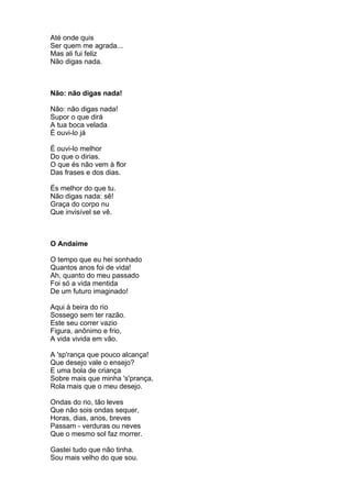 Até onde quis
Ser quem me agrada...
Mas ali fui feliz
Não digas nada.



Não: não digas nada!

Não: não digas nada!
Supor o que dirá
A tua boca velada
É ouvi-lo já

É ouvi-lo melhor
Do que o dirias.
O que és não vem à flor
Das frases e dos dias.

És melhor do que tu.
Não digas nada: sê!
Graça do corpo nu
Que invisível se vê.



O Andaime

O tempo que eu hei sonhado
Quantos anos foi de vida!
Ah, quanto do meu passado
Foi só a vida mentida
De um futuro imaginado!

Aqui à beira do rio
Sossego sem ter razão.
Este seu correr vazio
Figura, anônimo e frio,
A vida vivida em vão.

A 'sp'rança que pouco alcança!
Que desejo vale o ensejo?
E uma bola de criança
Sobre mais que minha 's'prança,
Rola mais que o meu desejo.

Ondas do rio, tão leves
Que não sois ondas sequer,
Horas, dias, anos, breves
Passam - verduras ou neves
Que o mesmo sol faz morrer.

Gastei tudo que não tinha.
Sou mais velho do que sou.
 