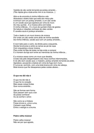 Vestida de cão verde tornando-se jockey amarelo...
(Tão rápida gira a bola entre mim e os músicos...)

Atiro-a de encontra à minha infância e ela
Atravessa o teatro todo que está aos meus pés
A brincar com um jockey amarelo. e um cão verde
E um cavalo azul que aparece por cima do muro
Do meu quintal... E a música atira com bolas
À minha infância... E o muro do quintal é feito de gestos
De batuta e rotações confusas de cães verdes
E cavalos azuis e jockeys amarelos ...

Todo o teatro é um muro branco de música
Por onde um cão verde corre atrás de minha saudade
Da minha infância, cavalo azul com um jockey amarelo...

E dum lado para o outro, da direita para a esquerda,
Donde há árvores e entre os ramos ao pé da copa
Com orquestras a tocar música,
Para onde há filas de bolas na loja onde a comprei
E o homem da loja sorri entre as memórias da minha infância...

E a música cessa como um muro que desaba,
A bola rola pelo despenhadeiro dos meus sonhos interrompidos,
E do alto dum cavalo azul, o maestro, jockey amarelo tornando-se preto,
Agradece, pousando a batuta em cima da fuga dum muro,
E curva-se, sorrindo, com uma bola branca em cima da cabeça,
Bola branca que lhe desaparece pelas costas abaixo...



O que me dói não é

O que me dói não é
O que há no coração
Mas essas coisas lindas
Que nunca existirão...

São as formas sem forma
Que passam sem que a dor
As possa conhecer
Ou as sonhar o amor.

São como se a tristeza
Fosse árvore e, uma a uma,
Caíssem suas folhas
Entre o vestígio e a bruma.



Pobre velha música!

Pobre velha música!
Não sei por que agrado,
 
