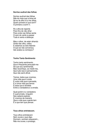 Sorriso audível das folhas

Sorriso audível das folhas
Não és mais que a brisa ali
Se eu te olho e tu me olhas,
Quem primeiro é que sorri?
O primeiro a sorrir ri.

Ri e olha de repente
Para fins de não olhar
Para onde nas folhas sente
O som do vento a passar
Tudo é vento e disfarçar.

Mas o olhar, de estar olhando
Onde não olha, voltou
E estamos os dois falando
O que se não conversou
Isto acaba ou começou?



Tenho Tanto Sentimento

Tenho tanto sentimento
Que é freqüente persuadir-me
De que sou sentimental,
Mas reconheço, ao medir-me,
Que tudo isso é pensamento,
Que não senti afinal.

Temos, todos que vivemos,
Uma vida que é vivida
E outra vida que é pensada,
E a única vida que temos
É essa que é dividida
Entre a verdadeira e a errada.

Qual porém é a verdadeira
E qual errada, ninguém
Nos saberá explicar;
E vivemos de maneira
Que a vida que a gente tem
É a que tem que pensar.



Teus olhos entristecem.

Teus olhos entristecem
Nem ouves o que digo.
Dormem, sonham esquecem...
Não me ouves, e prossigo.
 