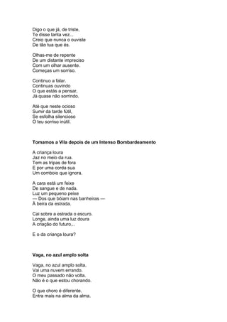 Digo o que já, de triste,
Te disse tanta vez...
Creio que nunca o ouviste
De tão tua que és.

Olhas-me de repente
De um distante impreciso
Com um olhar ausente.
Começas um sorriso.

Continuo a falar.
Continuas ouvindo
O que estás a pensar,
Já quase não sorrindo.

Até que neste ocioso
Sumir da tarde fútil,
Se esfolha silencioso
O teu sorriso inútil.



Tomamos a Vila depois de um Intenso Bombardeamento

A criança loura
Jaz no meio da rua.
Tem as tripas de fora
E por uma corda sua
Um comboio que ignora.

A cara está um feixe
De sangue e de nada.
Luz um pequeno peixe
— Dos que bóiam nas banheiras —
À beira da estrada.

Cai sobre a estrada o escuro.
Longe, ainda uma luz doura
A criação do futuro...

E o da criança loura?



Vaga, no azul amplo solta

Vaga, no azul amplo solta,
Vai uma nuvem errando.
O meu passado não volta.
Não é o que estou chorando.

O que choro é diferente.
Entra mais na alma da alma.
 