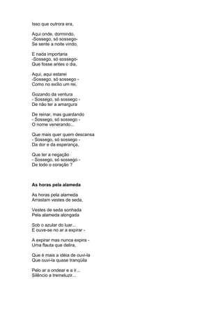 Isso que outrora era,

Aqui onde, dormindo,
-Sossego, só sossego-
Se sente a noite vindo,

E nada importaria
-Sossego, só sossego-
Que fosse antes o dia,

Aqui, aqui estarei
-Sossego, só sossego -
Como no exílio um rei,

Gozando da ventura
- Sossego, só sossego -
De não ter a amargura

De reinar, mas guardando
- Sossego, só sossego -
O nome venerando...

Que mais quer quem descansa
- Sossego, só sossego -
Da dor e da esperança,

Que ter a negação
- Sossego, só sossego -
De todo o coração ?



As horas pela alameda

As horas pela alameda
Arrastam vestes de seda,

Vestes de seda sonhada
Pela alameda alongada

Sob o azular do luar...
E ouve-se no ar a expirar -

A expirar mas nunca expira -
Uma flauta que delira,

Que é mais a idéia de ouvi-la
Que ouvi-la quase tranqüila

Pelo ar a ondear e a ir...
Silêncio a tremeluzir...
 