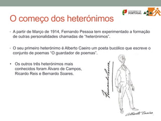O começo dos heterónimos
• A partir de Março de 1914, Fernando Pessoa tem experimentado a formação
de outras personalidades chamadas de “heterónimos”.
• O seu primeiro heterónimo é Alberto Caeiro um poeta bucólico que escreve o
conjunto de poemas “O guardador de poemas”.
• Os outros três heterónimos mais
conhecidos foram Álvaro de Campos,
Ricardo Reis e Bernardo Soares.
 