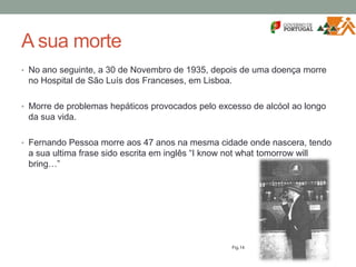A sua morte
• No ano seguinte, a 30 de Novembro de 1935, depois de uma doença morre
no Hospital de São Luís dos Franceses, em Lisboa.
• Morre de problemas hepáticos provocados pelo excesso de alcóol ao longo
da sua vida.
• Fernando Pessoa morre aos 47 anos na mesma cidade onde nascera, tendo
a sua ultima frase sido escrita em inglês “I know not what tomorrow will
bring…”
Fig.14
 