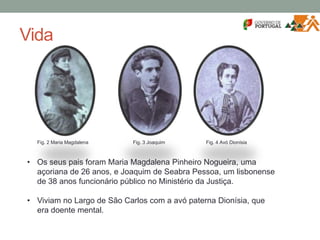 Vida
• Os seus pais foram Maria Magdalena Pinheiro Nogueira, uma
açoriana de 26 anos, e Joaquim de Seabra Pessoa, um lisbonense
de 38 anos funcionário público no Ministério da Justiça.
• Viviam no Largo de São Carlos com a avó paterna Dionísia, que
era doente mental.
Fig. 2 Maria Magdalena Fig. 3 Joaquim Fig. 4 Avó Dionísia
 