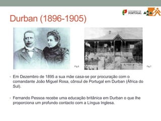 Durban (1896-1905)
• Em Dezembro de 1895 a sua mãe casa-se por procuração com o
comandante João Miguel Rosa, cônsul de Portugal em Durban (África do
Sul).
• Fernando Pessoa recebe uma educação britânica em Durban o que lhe
proporciona um profundo contacto com a Língua Inglesa.
Fig.6 Fig.7
 
