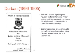 Durban (1896-1905)
• Em 1903 obtém o prestigioso
“Queen Victoria Memorial Prize”
pelo ensaio apresentado no exame
de admissão á Universidade do
Cabo da Boa Esperança.
• Escreve poesia e prosa em inglês
com vários heterónimos tais como
Charles Robert Anon, H. M. F.
Lecher, etc.
Fig.9
 