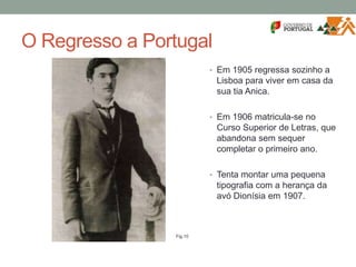 O Regresso a Portugal
• Em 1905 regressa sozinho a
Lisboa para viver em casa da
sua tia Anica.
• Em 1906 matricula-se no
Curso Superior de Letras, que
abandona sem sequer
completar o primeiro ano.
• Tenta montar uma pequena
tipografia com a herança da
avó Dionísia em 1907.
Fig.10
 