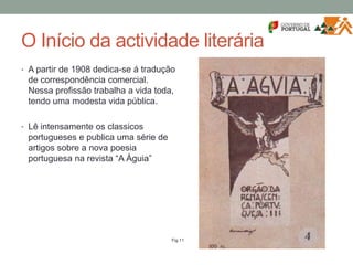 O Início da actividade literária
• A partir de 1908 dedica-se á tradução
de correspondência comercial.
Nessa profissão trabalha a vida toda,
tendo uma modesta vida pública.
• Lê intensamente os classicos
portugueses e publica uma série de
artigos sobre a nova poesia
portuguesa na revista “A Águia”
Fig.11
 