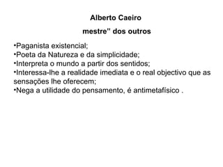 Alberto Caeiro  mestre” dos outros Paganista existencial; Poeta da Natureza e da simplicidade; Interpreta o mundo a partir dos sentidos; Interessa-lhe a realidade imediata e o real objectivo que as sensações lhe oferecem; Nega a utilidade do pensamento, é antimetafísico . 