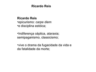 Ricardo Reis Ricardo Reis epicurismo:  carpe diem  e disciplina estóica; Indiferença céptica, ataraxia; semipaganismo, classicismo; vive o drama da fugacidade da vida e da fatalidade da morte; 