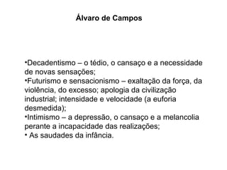 Decadentismo – o tédio, o cansaço e a necessidade de novas sensações; Futurismo e sensacionismo – exaltação da força, da violência, do excesso; apologia da civilização industrial; intensidade e velocidade (a euforia desmedida); Intimismo – a depressão, o cansaço e a melancolia perante a incapacidade das realizações; As saudades da infância. Álvaro de Campos 