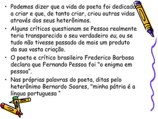 Podemos dizer que a vida do poeta foi dedicada a criar e que, de tanto criar, criou outras vidas através dos seus heterônimos. Alguns críticos questionam se Pessoa realmente teria transparecido o seu verdadeiro  eu , ou se tudo não tivesse passado de mais um produto da sua vasta criação.  O poeta e crítico brasileiro Frederico Barbosa declara que Fernando Pessoa foi "o enigma em pessoa“. Nas próprias palavras do poeta, ditas pelo heterônimo Bernardo Soares, "minha pátria é a língua portuguesa “ 
