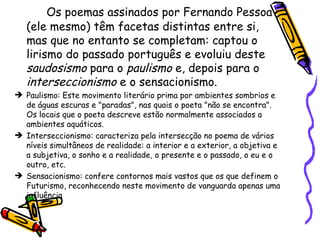 Os poemas assinados por Fernando Pessoa (ele mesmo) têm facetas distintas entre si, mas que no entanto se completam: captou o lirismo do passado português e evoluiu deste  saudosismo  para o  paulismo  e, depois para o  interseccionismo  e o sensacionismo. Paulismo: Este movimento literário prima por ambientes sombrios e de águas escuras e "paradas", nas quais o poeta "não se encontra". Os locais que o poeta descreve estão normalmente associados a ambientes aquáticos. Interseccionismo: caracteriza pela intersecção no poema de vários níveis simultâneos de realidade: a interior e a exterior, a objetiva e a subjetiva, o sonho e a realidade, o presente e o passado, o eu e o outro, etc.  Sensacionismo: confere contornos mais vastos que os que definem o Futurismo, reconhecendo neste movimento de vanguarda apenas uma influência  