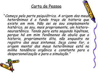 Carta de Pessoa “ Começo pela parte psiquiátrica. A origem dos meus heterônimos é o fundo traço de histeria que existe em mim. Não sei se sou simplesmente histérico, se sou, mais propriamente, um histero-neurastênico. Tendo para esta segunda hipótese, porque há em mim fenômenos de abulia que a histeria, propriamente dita, não enquadra no registro dos seus sintomas. Seja como for, a origem mental dos meus heterônimos está na minha tendência orgânica e constante para a despersonalização e para a simulação.” 