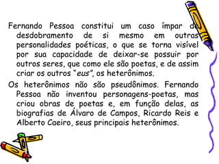 Fernando Pessoa constitui um caso ímpar de desdobramento de si mesmo em outras personalidades poéticas, o que se torna visível por sua capacidade de deixar-se possuir por outros seres, que como ele são poetas, e de assim criar os outros “ eus” , os heterônimos. Os heterônimos não são pseudônimos. Fernando Pessoa não inventou personagens-poetas, mas criou obras de poetas e, em função delas, as biografias de Álvaro de Campos, Ricardo Reis e Alberto Caeiro, seus principais heterônimos.  
