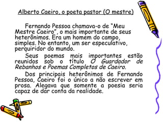 Alberto Caeiro , o poeta pastor (O mestre) Fernando Pessoa chamava-o de “Meu Mestre Caeiro”, o mais importante de seus heterônimos. Era um homem do campo, simples. No entanto, um ser especulativo, perquiridor do mundo. Seus poemas mais importantes estão reunidos sob o título  O Guardador de Rebanhos e Poemas Completos de Caeiro. Dos principais heterônimos de Fernando Pessoa, Caeiro foi o único a não escrever em prosa. Alegava que somente a poesia seria capaz de dar conta da realidade. 