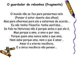 O guardador de rebanhos (fragmento) O mundo não se fez para pensarmos nele (Pensar é estar doente dos olhos) Mas para olharmos para ele e estarmos de acordo... Eu não tenho filosofia: tenho sentidos... Se falo na Natureza não é porque saiba o que ela é, Mas porque a amo, e amo-a por isso, Porque quem ama nunca sabe o que ama, Nem sabe porque ama, nem o que é amar... Amar é a eterna inocência, E a única inocência não pensar... 