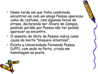 Numa tarde em que tinha combinado encontrar-se com um amigo Pessoa apareceu como de costume, com algumas horas de atraso, declarando ser Álvaro de Campos, pedindo perdão por Pessoa não ter podido aparecer ao encontro.  O assento de óbito de Pessoa indica como causa da morte "bloqueio intestinal“. Existe a Universidade Fernando Pessoa (UFP), com sede no Porto, criada em homenagem ao poeta. 