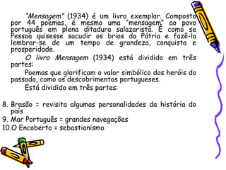 “ Mensagem”  (1934) é um livro exemplar. Composto por 44 poemas, é mesmo uma “mensagem” ao povo português em plena ditadura salazarista. É como se Pessoa quisesse sacudir os brios da Pátria e fazê-la lembrar-se de um tempo de grandeza, conquista e prosperidade. O livro Mensagem  (1934) está dividido em três partes:  Poemas que glorificam o valor simbólico dos heróis do passado, como os descobrimentos portugueses. Está dividido em três partes: Brasão = revisita algumas personalidades da história do país Mar Português = grandes navegações O Encoberto = sebastianismo 