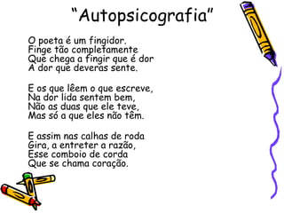 “ Autopsicografia” O poeta é um fingidor. Finge tão completamente Que chega a fingir que é dor A dor que deveras sente. E os que lêem o que escreve, Na dor lida sentem bem, Não as duas que ele teve, Mas só a que eles não têm. E assim nas calhas de roda Gira, a entreter a razão, Esse comboio de corda Que se chama coração. 