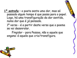 1ª estrofe  – o poeta sente uma dor, mas só passado algum tempo é que passa para o papel. Logo, há uma transfiguração da dor sentida, numa dor que é já pensada. 1º verso - é a partir deste verso que o poema se vai desenrolar.  Fingidor - para Pessoa, não e aquele que engana: é aquele que cria/transfigura. 
