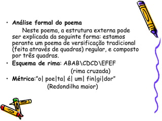 Análise formal do poema Neste poema, a estrutura externa pode ser explicada da seguinte forma: estamos perante um poema de versificação tradicional (feita através de quadras) regular, e composto por três quadras. Esquema de rima : ABAB\CDCD\EFEF   (rima cruzada) Métrica :”o| poe|ta| é| um| fin|gi|dor”    (Redondilha maior) 