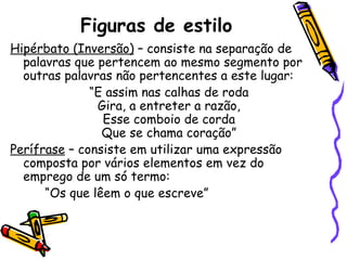 Figuras de estilo Hipérbato (Inversão)  – consiste na separação de palavras que pertencem ao mesmo segmento por outras palavras não pertencentes a este lugar: “ E assim nas calhas de roda Gira, a entreter a razão, Esse comboio de corda Que se chama coração” Perífrase  – consiste em utilizar uma expressão composta por vários elementos em vez do emprego de um só termo: “ Os que lêem o que escreve” 